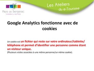 Google Analytics fonctionne avec de
cookies
Un cookie est un fichier qui reste sur votre ordinateur/tablette/
téléphone et permet d’identifier une personne comme étant
un visiteur unique.
(Plusieurs visites associées à une même personne/un même cookie).
 