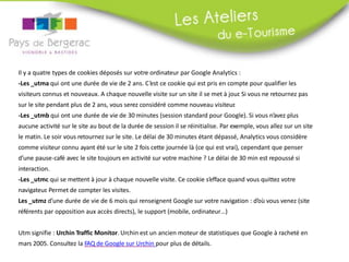 Il y a quatre types de cookies déposés sur votre ordinateur par Google Analytics :
-Les _utma qui ont une durée de vie de 2 ans. C’est ce cookie qui est pris en compte pour qualifier les
visiteurs connus et nouveaux. A chaque nouvelle visite sur un site il se met à jour. Si vous ne retournez pas
sur le site pendant plus de 2 ans, vous serez considéré comme nouveau visiteur.
-Les _utmb qui ont une durée de vie de 30 minutes (session standard pour Google). Si vous n’avez plus
aucune activité sur le site au bout de la durée de session il se réinitialise. Par exemple, vous allez sur un site
le matin. Le soir vous retournez sur le site. Le délai de 30 minutes étant dépassé, Analytics vous considère
comme visiteur connu ayant été sur le site 2 fois cette journée là (ce qui est vrai), cependant que penser
d’une pause-café avec le site toujours en activité sur votre machine ? Le délai de 30 min est repoussé si
interaction.
-Les _utmc qui se mettent à jour à chaque nouvelle visite. Ce cookie s’efface quand vous quittez votre
navigateur. Permet de compter les visites.
Les _utmz d’une durée de vie de 6 mois qui renseignent Google sur votre navigation : d’où vous venez (site
référents par opposition aux accès directs), le support (mobile, ordinateur…)
Utm signifie : Urchin Traffic Monitor. Urchin est un ancien moteur de statistiques que Google à racheté en
mars 2005.
 