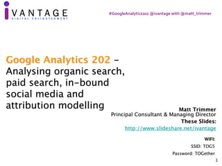 #GoogleAnalytics202	@ivantage	with	@matt_trimmer
1
Matt Trimmer 
Principal Consultant & Managing Director
These Slides:
http://www.slideshare.net/ivantage
WIFI:
SSID: TOG5
Password: TOGether
Google Analytics 202 -
Analysing organic search,
paid search, in-bound
social media and
attribution modelling
 