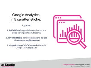 Google Analytics

in 5 cara<eristiche:

è gratuito 
è il più di9uso (e quindi ci sono più tutorial e
guide per imparare ad utilizzarlo) 
è personalizzabile nella visualizzazione dei dati

è in costante aggiornamento 
è integrato con gli altri strumenti della suite
Google (es. Google Ads)

Google Analytics come leggere i risultati

27 SETTEMBRE 2018, FOODNET - FIRENZE
 