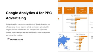 Google Analytics 4 for PPC
Advertising
Google Analytics 4 is the next generation of Google Analytics and
offers a range of new features to help businesses gain valuable
insights into their online traffic and user behavior. It provides
detailed data on website and app performance, user engagement,
and conversion tracking.
Mumbai Pixels
 