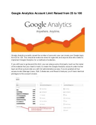 Google Analytics Account Limit Raised from 25 to 100
Google Analytics recently raised the number of accounts your can create, per Google login,
from 25 to 100. This should be welcome news for agencies and anyone else who needs to
implement Google Analytics for a multitude of websites.
If you still have to go beyond this limit, you can always ask a third party (such as the owner
of the website that you need to track) to create the Google Analytics account under his/her
login and then just provide you with full administrative access. If you’re granted all four
access levels (Manage Users, Edit, Collaborate, and Read & Analyze), you’ll have identical
privileges to the account creator.
 