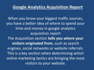Google Analytics Acquisition Report
When you know your biggest traffic sources,
you have a better idea of where to spend your
time and money in google analytics
acquisition report
The Acquisition section tells you where your
visitors originated from, such as search
engines, social networks or website referrals.
This is a key section when determining which
online marketing tactics are bringing the most
visitors to your website.
 