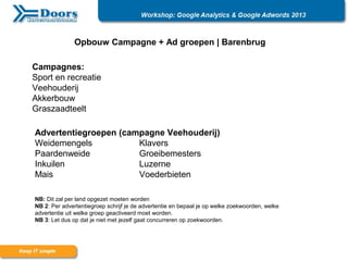 Opbouw Campagne + Ad groepen | Barenbrug
Campagnes:
Sport en recreatie
Veehouderij
Akkerbouw
Graszaadteelt
Advertentiegroepen (campagne Veehouderij)
Weidemengels Klavers
Paardenweide Groeibemesters
Inkuilen Luzerne
Mais Voederbieten
NB: Dit zal per land opgezet moeten worden
NB 2: Per advertentiegroep schrijf je de advertentie en bepaal je op welke zoekwoorden, welke
advertentie uit welke groep geactiveerd moet worden.
NB 3: Let dus op dat je niet met jezelf gaat concurreren op zoekwoorden.
 