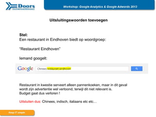 Uitsluitingswoorden toevoegen
Stel:
Een restaurant in Eindhoven biedt op woordgroep:
“Restaurant Eindhoven”
Iemand googelt:
Restaurant in kwestie serveert alleen pannenkoeken, maar in dit geval
wordt zijn advertentie wel vertoond, terwijl dit niet relevant is.
Budget gaat dus verloren !
Uitsluiten dus: Chinees, indisch, italiaans etc etc…
 