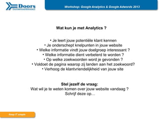 Wat kun je met Analytics ?
• Je leert jouw potentiële klant kennen
• Je onderschept knelpunten in jouw website
• Welke informatie vindt jouw doelgroep interessant ?
• Welke informatie dient verbeterd te worden ?
• Op welke zoekwoorden word je gevonden ?
• Voldoet de pagina waarop zij landen aan het zoekwoord?
• Verhoog de klantvriendelijkheid van jouw site
Stel jezelf de vraag:
Wat wil je te weten komen over jouw website vandaag ?
Schrijf deze op…
 