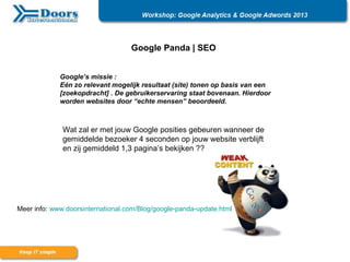 Google Panda | SEO
Google’s missie :
Eén zo relevant mogelijk resultaat (site) tonen op basis van een
[zoekopdracht] . De gebruikerservaring staat bovenaan. Hierdoor
worden websites door “echte mensen” beoordeeld.
Wat zal er met jouw Google posities gebeuren wanneer de
gemiddelde bezoeker 4 seconden op jouw website verblijft
en zij gemiddeld 1,3 pagina’s bekijken ??
Meer info: www.doorsinternational.com/Blog/google-panda-update.html
 