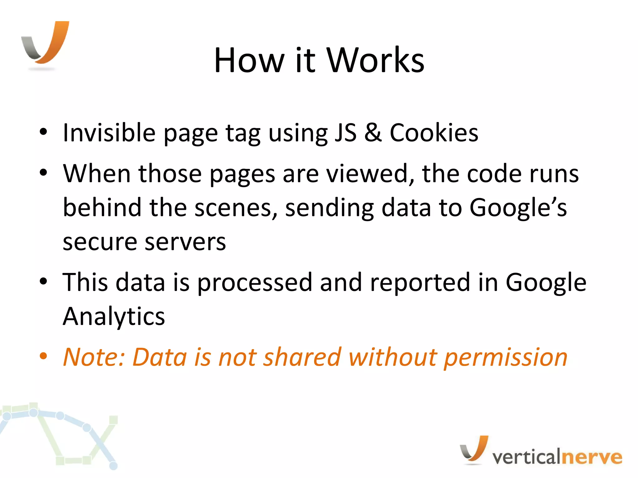 How it Works
• Invisible page tag using JS & Cookies
• When those pages are viewed, the code runs
  behind the scenes, sending data to Google’s
  secure servers
• This data is processed and reported in Google
  Analytics
• Note: Data is not shared without permission
 