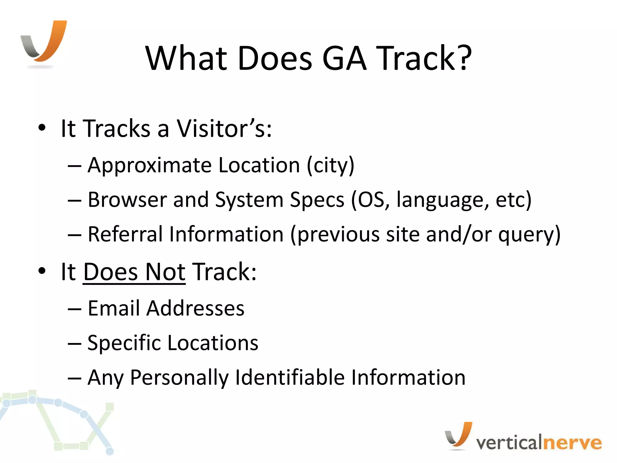 What Does GA Track?
• It Tracks a Visitor’s:
   – Approximate Location (city)
   – Browser and System Specs (OS, language, etc)
   – Referral Information (previous site and/or query)
• It Does Not Track:
   – Email Addresses
   – Specific Locations
   – Any Personally Identifiable Information
 