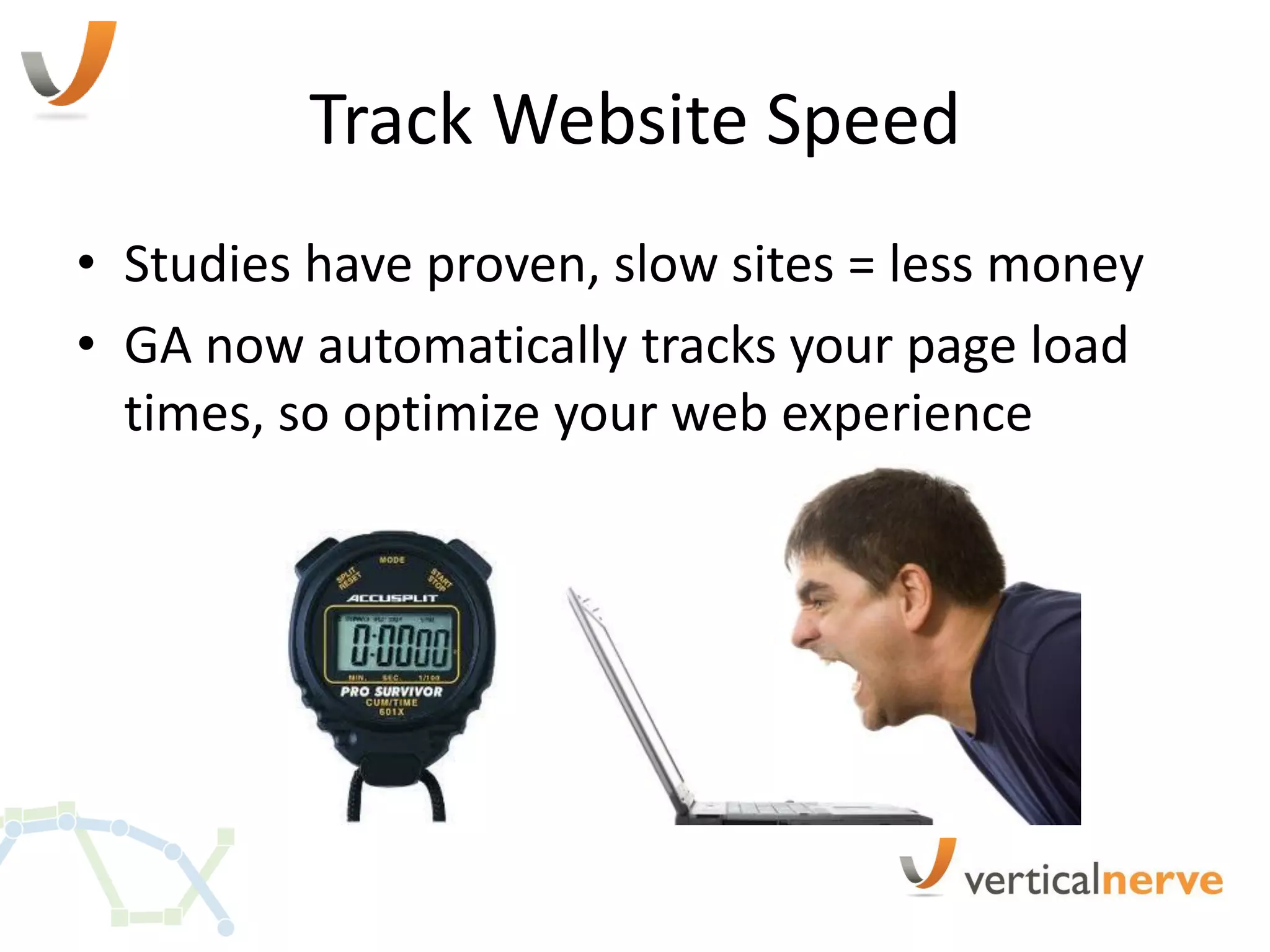 Track Website Speed
• Studies have proven, slow sites = less money
• GA now automatically tracks your page load
  times, so optimize your web experience
 