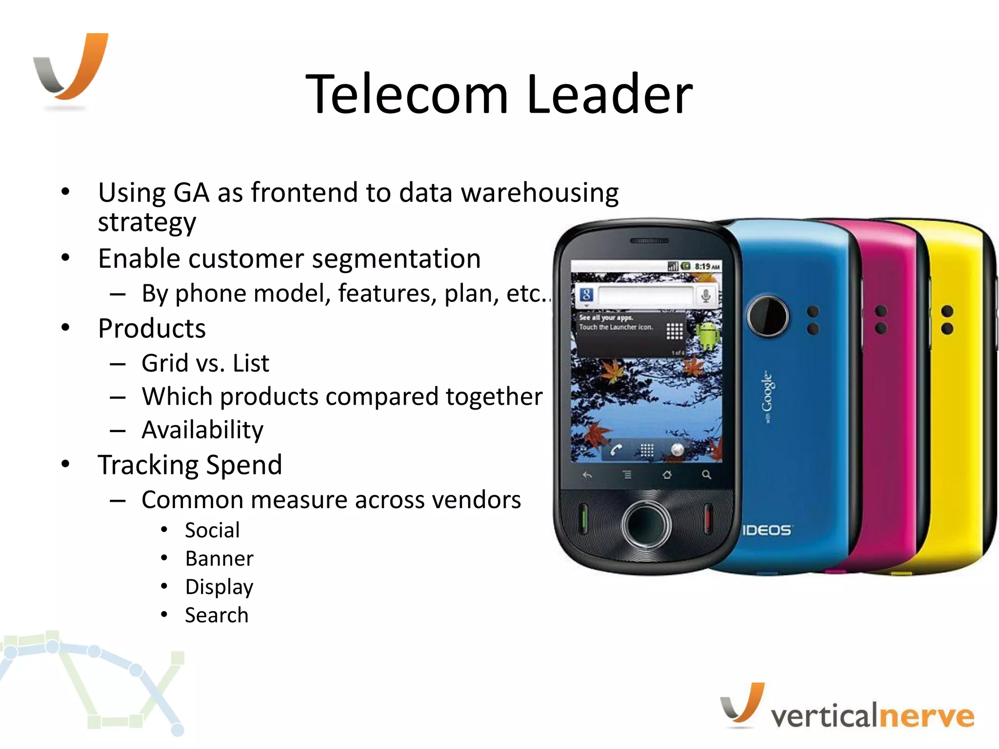 Telecom Leader
• Using GA as frontend to data warehousing
  strategy
• Enable customer segmentation
   – By phone model, features, plan, etc..
• Products
   – Grid vs. List
   – Which products compared together
   – Availability
• Tracking Spend
   – Common measure across vendors
       •   Social
       •   Banner
       •   Display
       •   Search
 