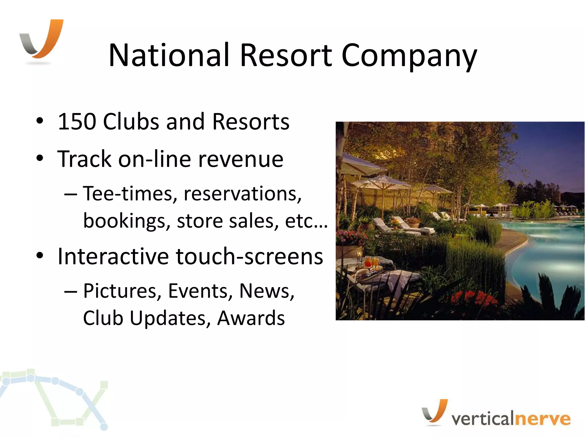 National Resort Company
• 150 Clubs and Resorts
• Track on-line revenue
  – Tee-times, reservations,
    bookings, store sales, etc…
• Interactive touch-screens
  – Pictures, Events, News,
    Club Updates, Awards
 