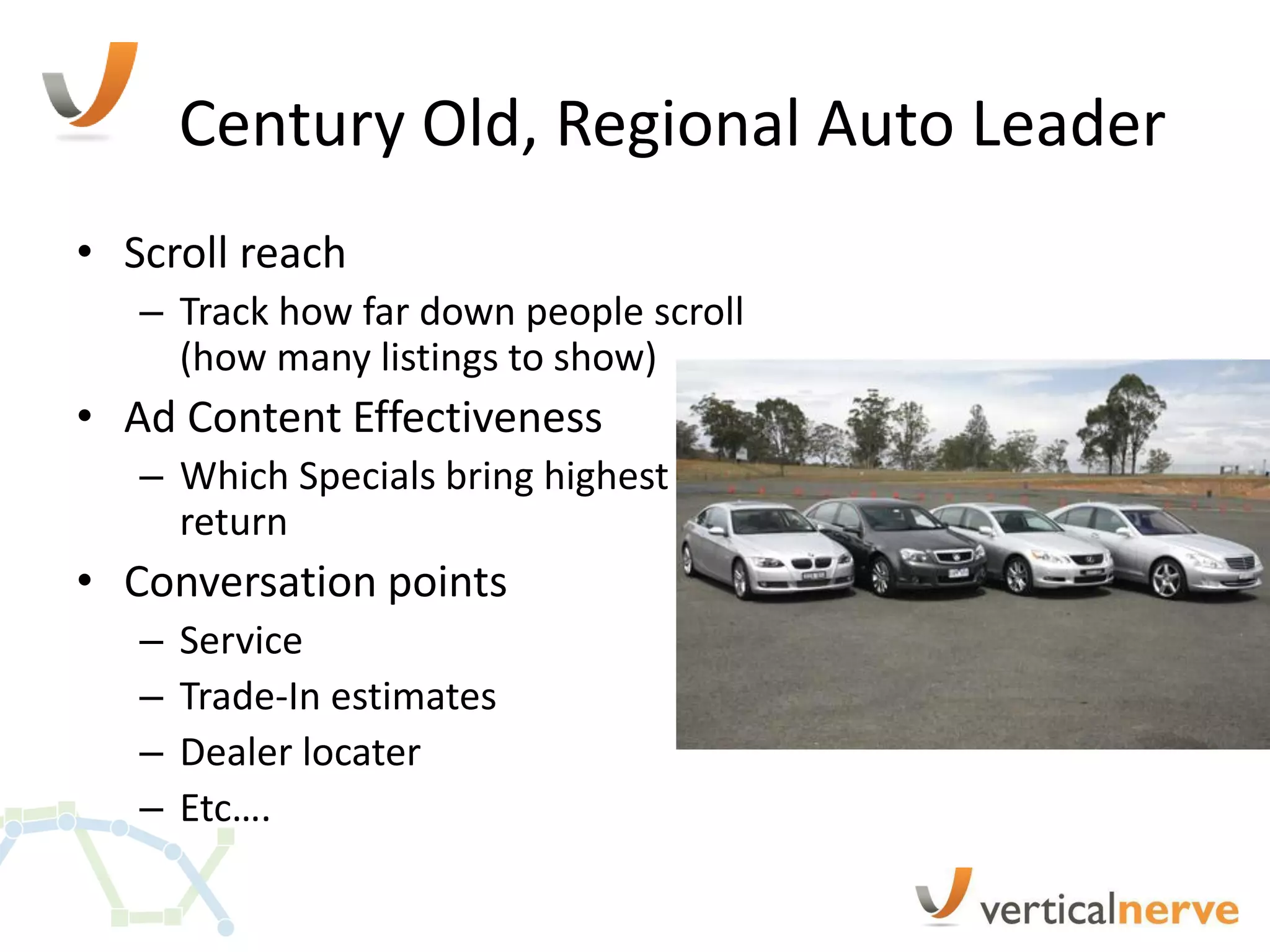 Century Old, Regional Auto Leader
• Scroll reach
   – Track how far down people scroll
     (how many listings to show)
• Ad Content Effectiveness
   – Which Specials bring highest
     return
• Conversation points
   –   Service
   –   Trade-In estimates
   –   Dealer locater
   –   Etc….
 