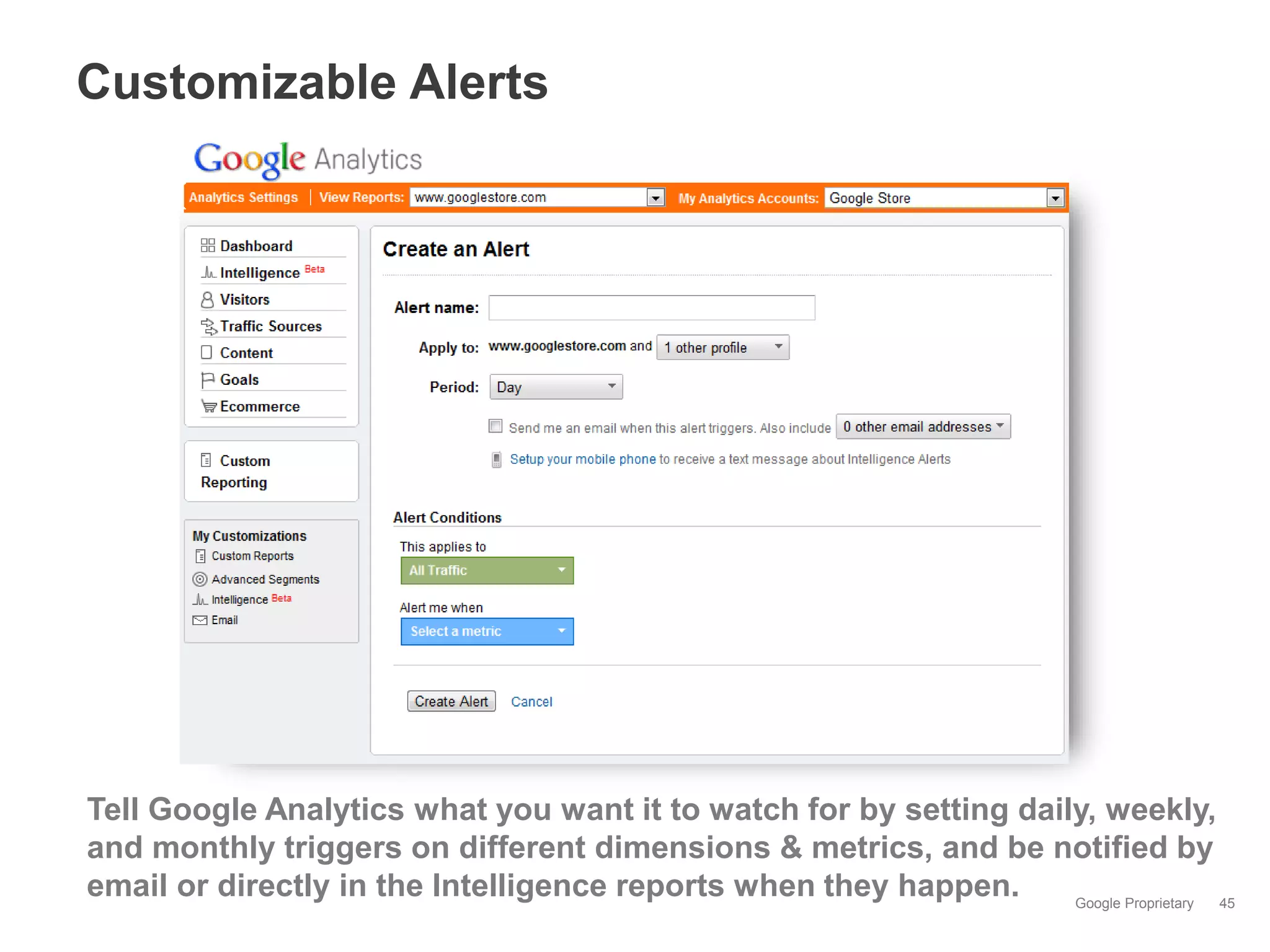Customizable Alerts




Tell Google Analytics what you want it to watch for by setting daily, weekly,
and monthly triggers on different dimensions & metrics, and be notified by
email or directly in the Intelligence reports when they happen.    Google Proprietary 45
 