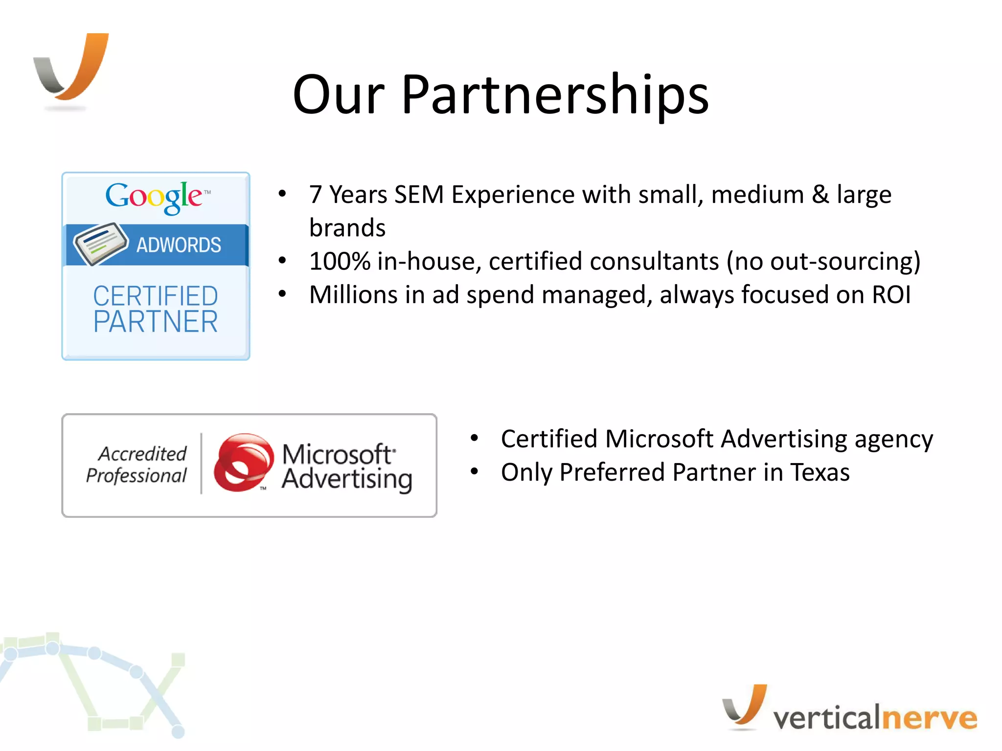 Our Partnerships
• 7 Years SEM Experience with small, medium & large
  brands
• 100% in-house, certified consultants (no out-sourcing)
• Millions in ad spend managed, always focused on ROI




                • Certified Microsoft Advertising agency
                • Only Preferred Partner in Texas
 