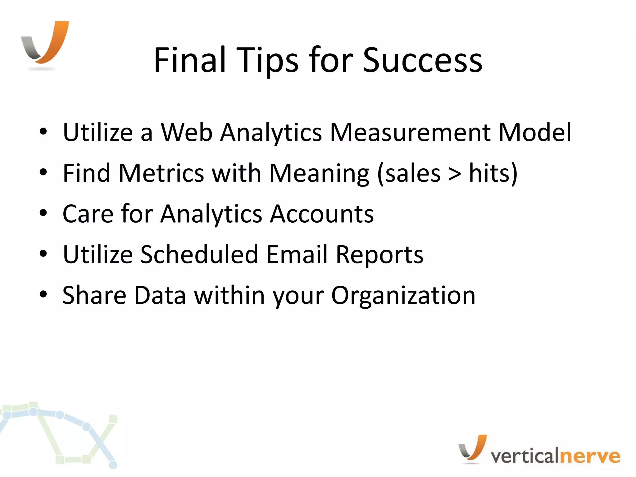 Final Tips for Success
•   Utilize a Web Analytics Measurement Model
•   Find Metrics with Meaning (sales > hits)
•   Care for Analytics Accounts
•   Utilize Scheduled Email Reports
•   Share Data within your Organization
 