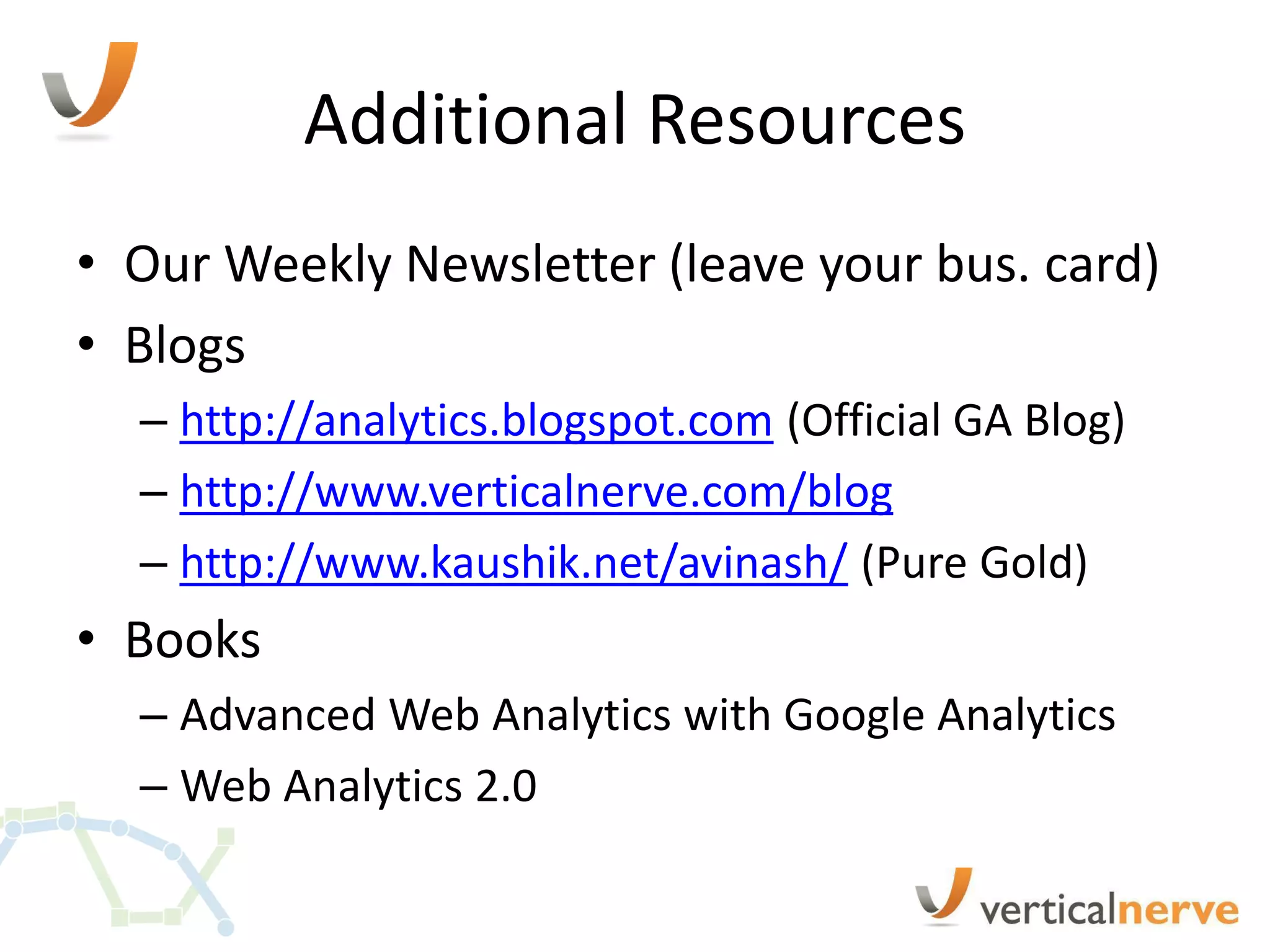 Additional Resources
• Our Weekly Newsletter (leave your bus. card)
• Blogs
  – http://analytics.blogspot.com (Official GA Blog)
  – http://www.verticalnerve.com/blog
  – http://www.kaushik.net/avinash/ (Pure Gold)
• Books
  – Advanced Web Analytics with Google Analytics
  – Web Analytics 2.0
 