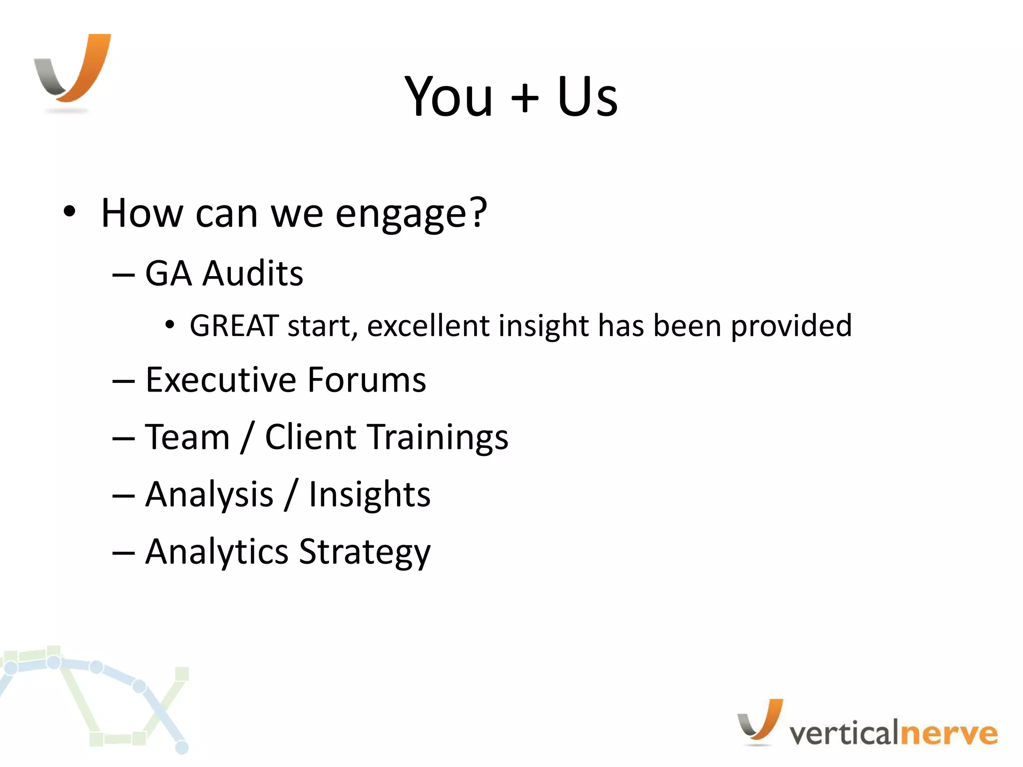 You + Us
• How can we engage?
  – GA Audits
     • GREAT start, excellent insight has been provided
  – Executive Forums
  – Team / Client Trainings
  – Analysis / Insights
  – Analytics Strategy
 