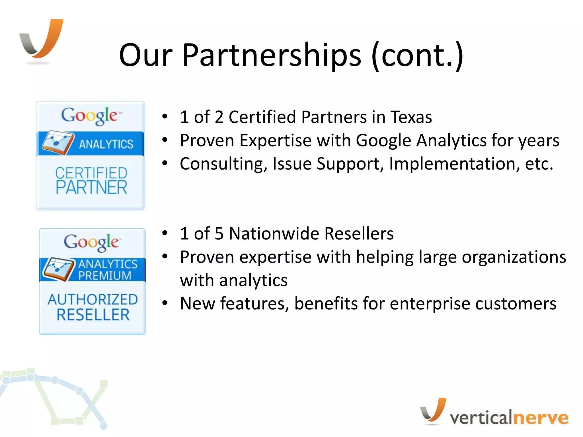 Our Partnerships (cont.)
  • 1 of 2 Certified Partners in Texas
  • Proven Expertise with Google Analytics for years
  • Consulting, Issue Support, Implementation, etc.


  • 1 of 5 Nationwide Resellers
  • Proven expertise with helping large organizations
    with analytics
  • New features, benefits for enterprise customers
 