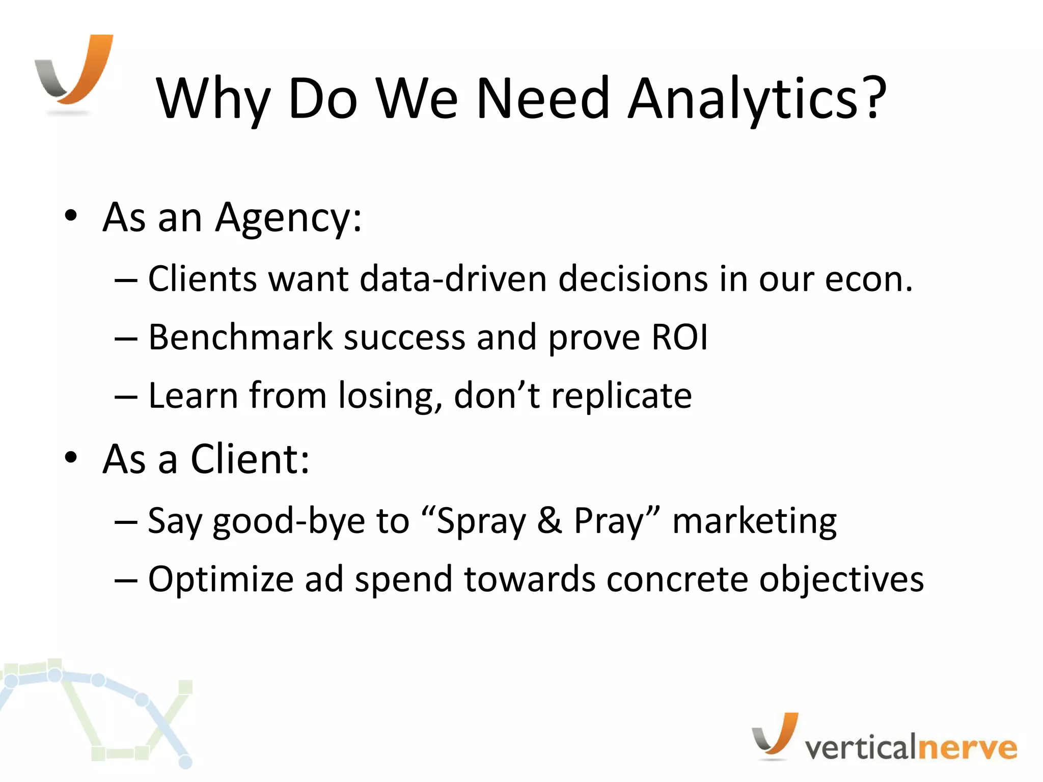 Why Do We Need Analytics?
• As an Agency:
  – Clients want data-driven decisions in our econ.
  – Benchmark success and prove ROI
  – Learn from losing, don’t replicate
• As a Client:
  – Say good-bye to “Spray & Pray” marketing
  – Optimize ad spend towards concrete objectives
 