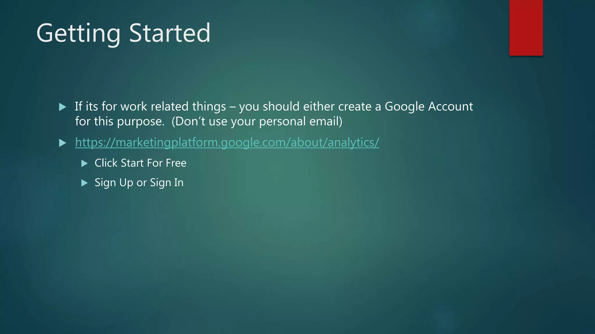 Getting Started
 If its for work related things – you should either create a Google Account
for this purpose. (Don’t use your personal email)
 https://marketingplatform.google.com/about/analytics/
 Click Start For Free
 Sign Up or Sign In
 