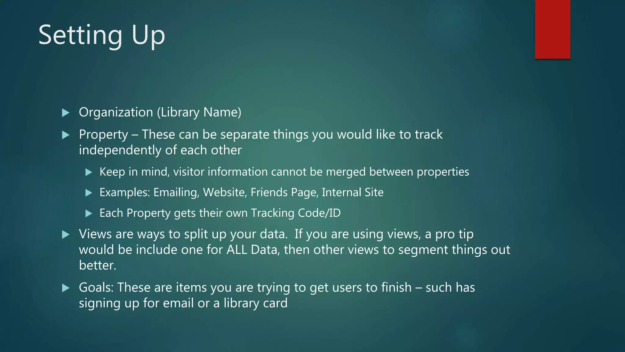 Setting Up
 Organization (Library Name)
 Property – These can be separate things you would like to track
independently of each other
 Keep in mind, visitor information cannot be merged between properties
 Examples: Emailing, Website, Friends Page, Internal Site
 Each Property gets their own Tracking Code/ID
 Views are ways to split up your data. If you are using views, a pro tip
would be include one for ALL Data, then other views to segment things out
better.
 Goals: These are items you are trying to get users to finish – such has
signing up for email or a library card
 