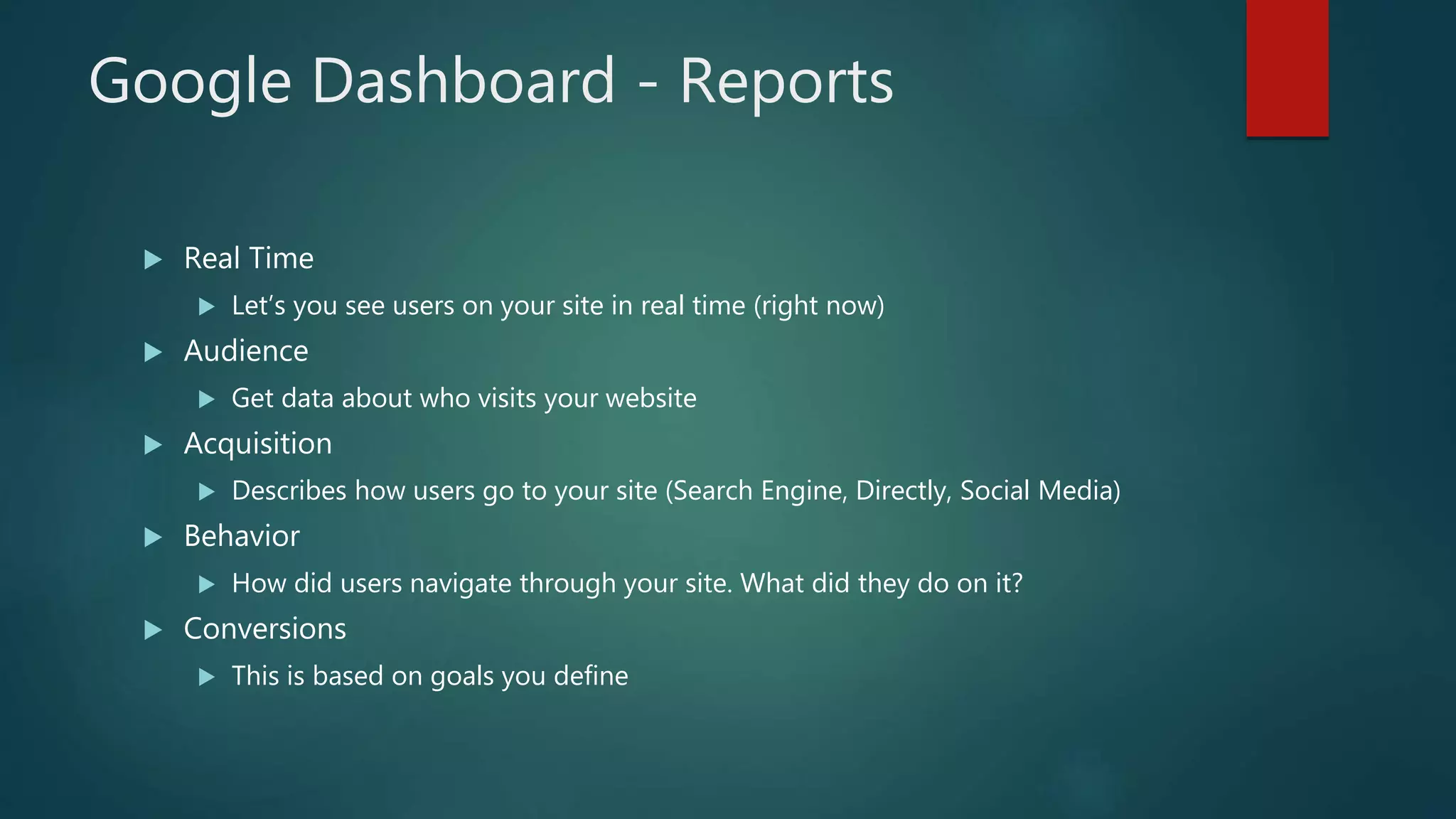 Google Dashboard - Reports
 Real Time
 Let’s you see users on your site in real time (right now)
 Audience
 Get data about who visits your website
 Acquisition
 Describes how users go to your site (Search Engine, Directly, Social Media)
 Behavior
 How did users navigate through your site. What did they do on it?
 Conversions
 This is based on goals you define
 
