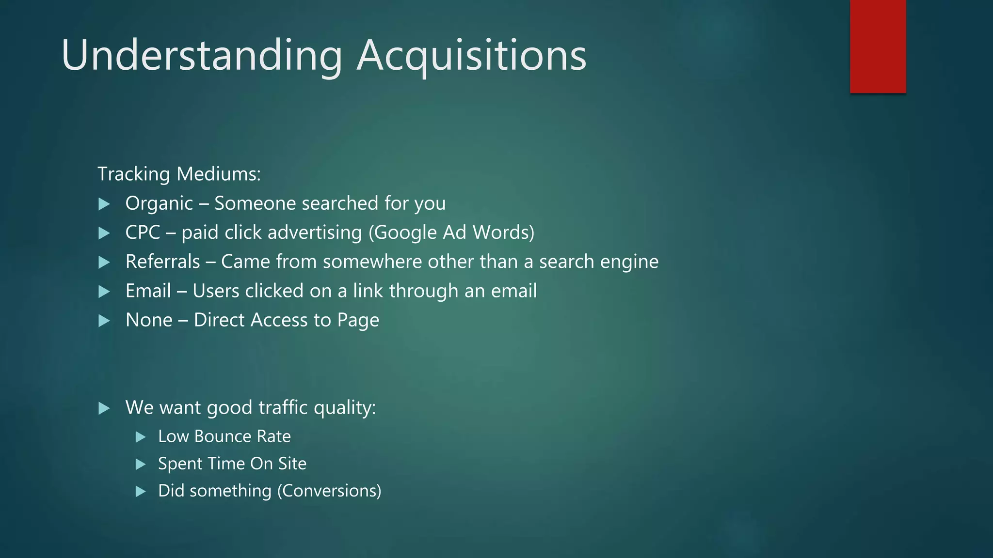 Understanding Acquisitions
Tracking Mediums:
 Organic – Someone searched for you
 CPC – paid click advertising (Google Ad Words)
 Referrals – Came from somewhere other than a search engine
 Email – Users clicked on a link through an email
 None – Direct Access to Page
 We want good traffic quality:
 Low Bounce Rate
 Spent Time On Site
 Did something (Conversions)
 