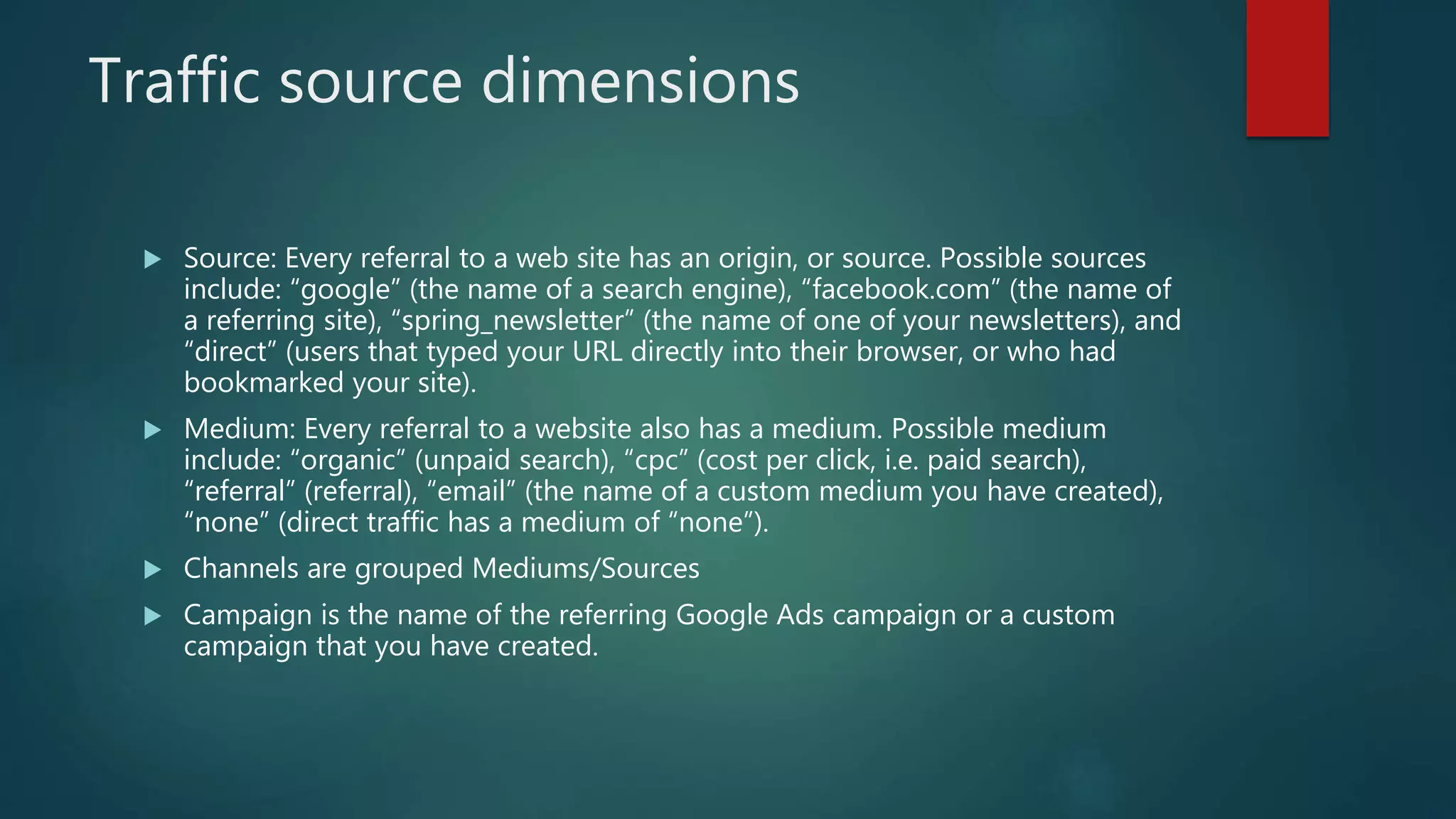 Traffic source dimensions
 Source: Every referral to a web site has an origin, or source. Possible sources
include: “google” (the name of a search engine), “facebook.com” (the name of
a referring site), “spring_newsletter” (the name of one of your newsletters), and
“direct” (users that typed your URL directly into their browser, or who had
bookmarked your site).
 Medium: Every referral to a website also has a medium. Possible medium
include: “organic” (unpaid search), “cpc” (cost per click, i.e. paid search),
“referral” (referral), “email” (the name of a custom medium you have created),
“none” (direct traffic has a medium of “none”).
 Channels are grouped Mediums/Sources
 Campaign is the name of the referring Google Ads campaign or a custom
campaign that you have created.
 