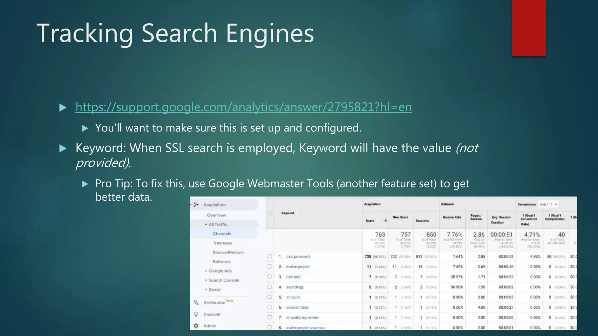 Tracking Search Engines
 https://support.google.com/analytics/answer/2795821?hl=en
 You’ll want to make sure this is set up and configured.
 Keyword: When SSL search is employed, Keyword will have the value (not
provided).
 Pro Tip: To fix this, use Google Webmaster Tools (another feature set) to get
better data.
 