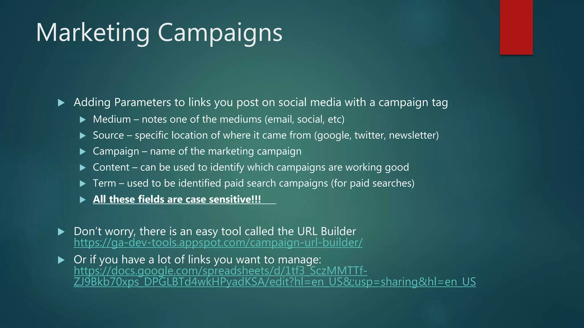 Marketing Campaigns
 Adding Parameters to links you post on social media with a campaign tag
 Medium – notes one of the mediums (email, social, etc)
 Source – specific location of where it came from (google, twitter, newsletter)
 Campaign – name of the marketing campaign
 Content – can be used to identify which campaigns are working good
 Term – used to be identified paid search campaigns (for paid searches)
 All these fields are case sensitive!!!
 Don’t worry, there is an easy tool called the URL Builder
https://ga-dev-tools.appspot.com/campaign-url-builder/
 Or if you have a lot of links you want to manage:
https://docs.google.com/spreadsheets/d/1tf3_SczMMTTf-
ZJ9Bkb70xps_DPGLBTd4wkHPyadKSA/edit?hl=en_US&;usp=sharing&hl=en_US
 