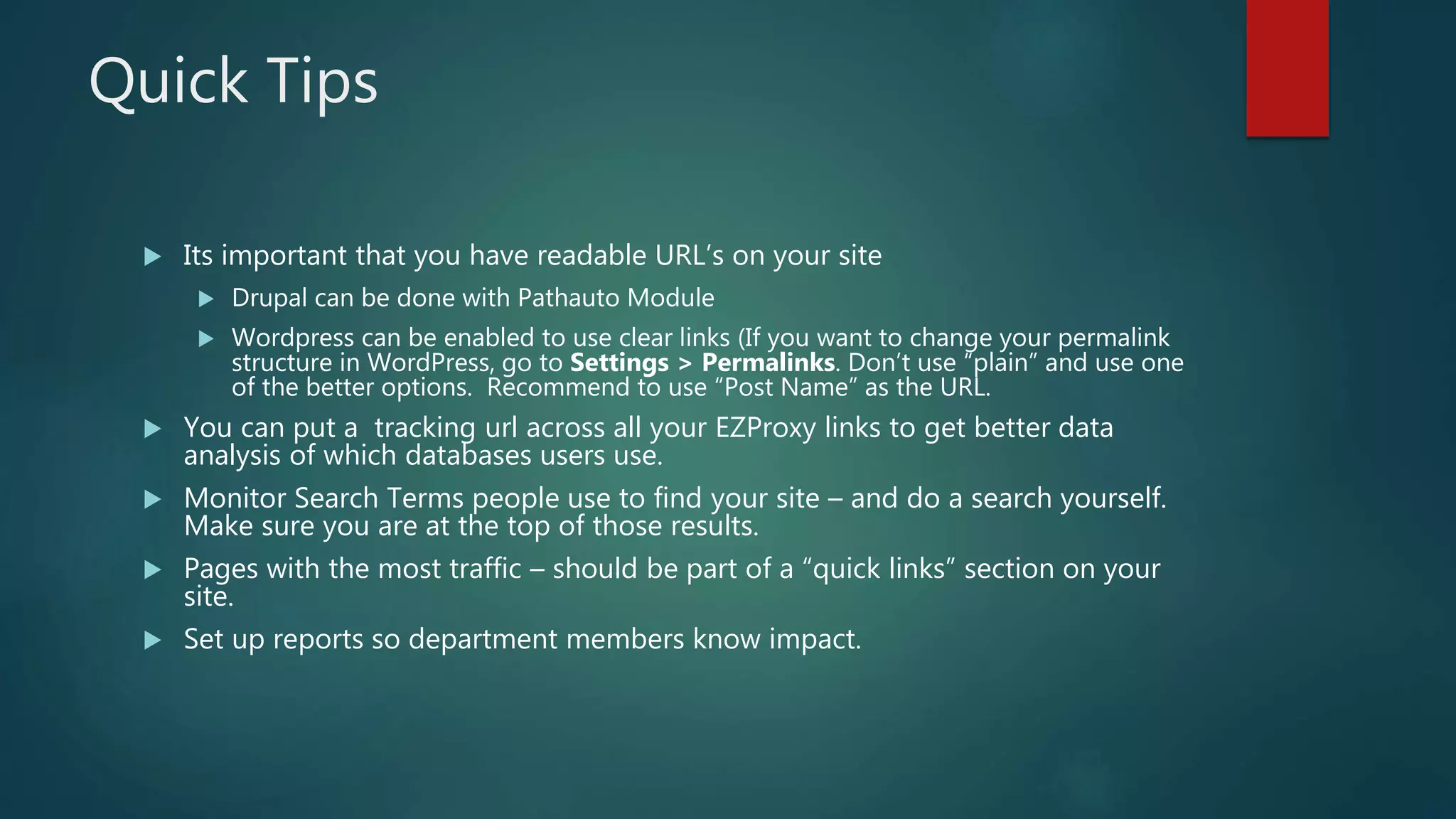 Quick Tips
 Its important that you have readable URL’s on your site
 Drupal can be done with Pathauto Module
 Wordpress can be enabled to use clear links (If you want to change your permalink
structure in WordPress, go to Settings > Permalinks. Don’t use “plain” and use one
of the better options. Recommend to use “Post Name” as the URL.
 You can put a tracking url across all your EZProxy links to get better data
analysis of which databases users use.
 Monitor Search Terms people use to find your site – and do a search yourself.
Make sure you are at the top of those results.
 Pages with the most traffic – should be part of a “quick links” section on your
site.
 Set up reports so department members know impact.
 