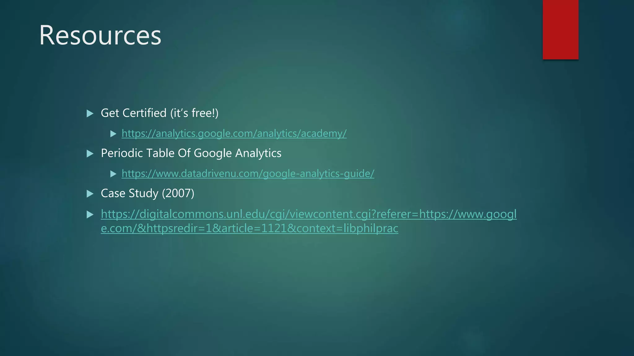 Resources
 Get Certified (it’s free!)
 https://analytics.google.com/analytics/academy/
 Periodic Table Of Google Analytics
 https://www.datadrivenu.com/google-analytics-guide/
 Case Study (2007)
 https://digitalcommons.unl.edu/cgi/viewcontent.cgi?referer=https://www.googl
e.com/&httpsredir=1&article=1121&context=libphilprac
 