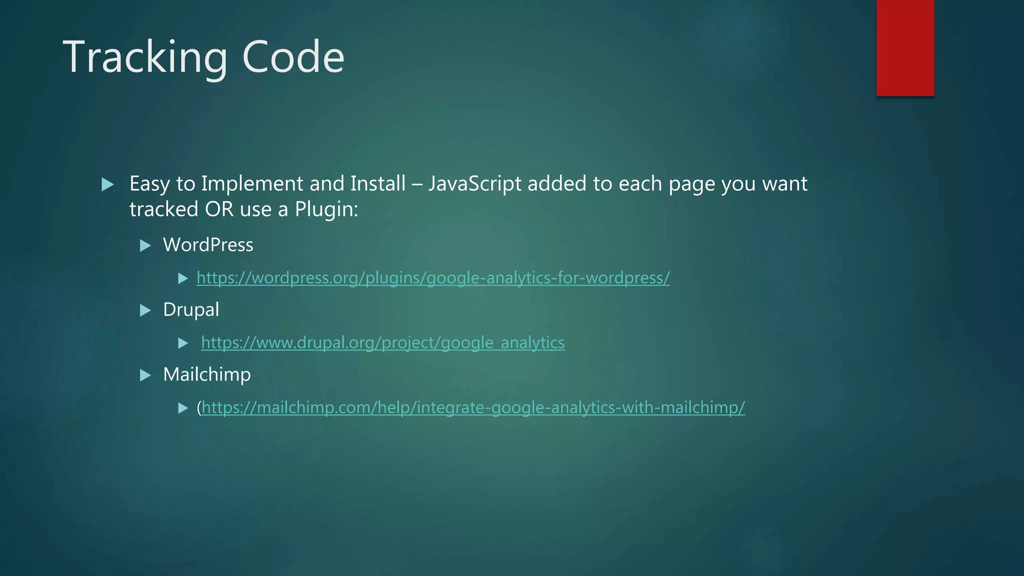 Tracking Code
 Easy to Implement and Install – JavaScript added to each page you want
tracked OR use a Plugin:
 WordPress
 https://wordpress.org/plugins/google-analytics-for-wordpress/
 Drupal
 https://www.drupal.org/project/google_analytics
 Mailchimp
 (https://mailchimp.com/help/integrate-google-analytics-with-mailchimp/
 