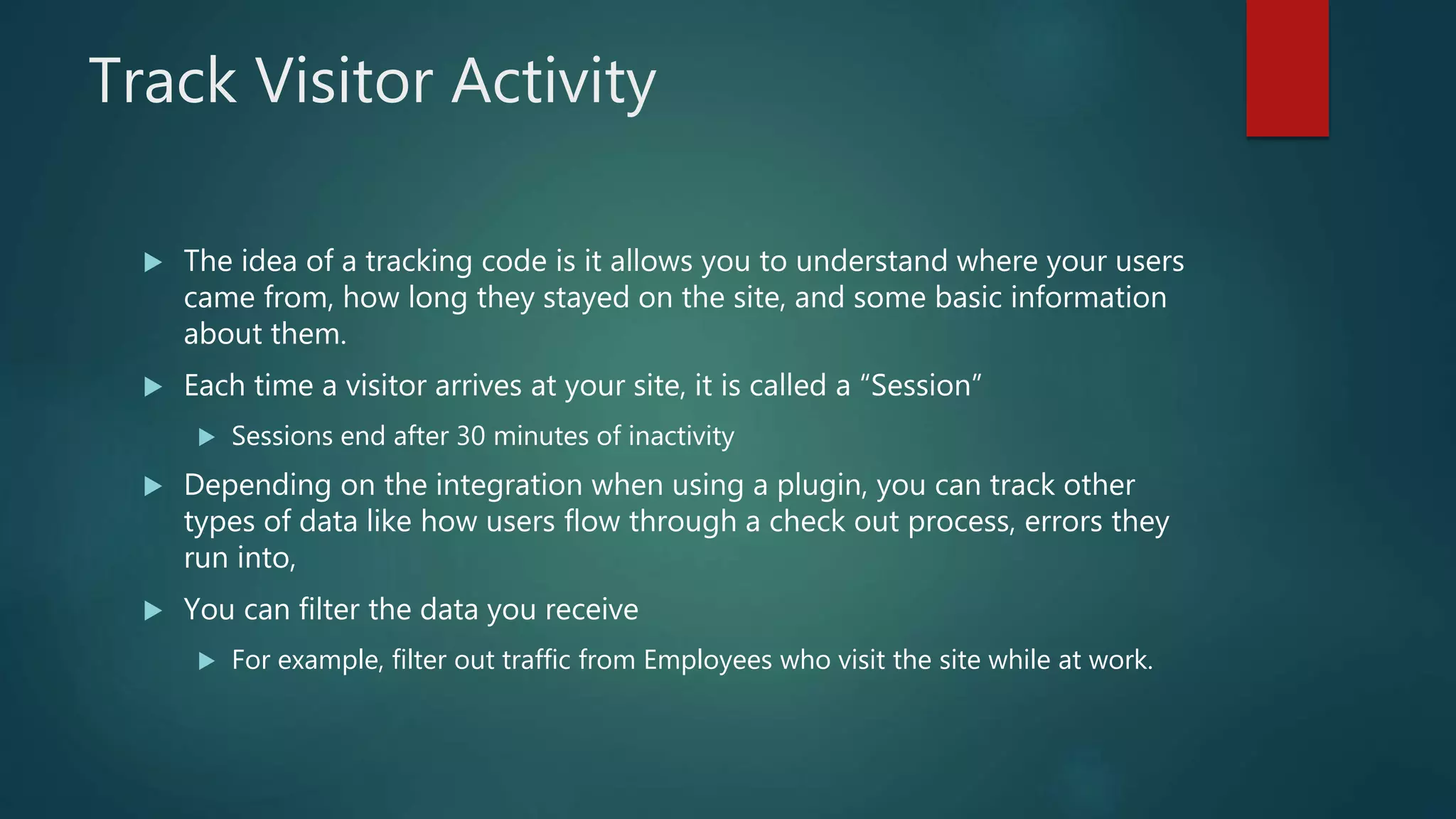 Track Visitor Activity
 The idea of a tracking code is it allows you to understand where your users
came from, how long they stayed on the site, and some basic information
about them.
 Each time a visitor arrives at your site, it is called a “Session”
 Sessions end after 30 minutes of inactivity
 Depending on the integration when using a plugin, you can track other
types of data like how users flow through a check out process, errors they
run into,
 You can filter the data you receive
 For example, filter out traffic from Employees who visit the site while at work.
 