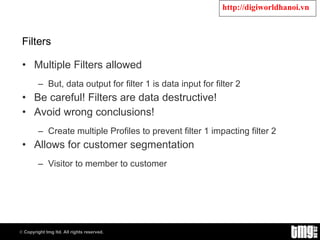 Filters Multiple Filters allowed But, data output for filter 1 is data input for filter 2 Be careful! Filters are data destructive! Avoid wrong conclusions! Create multiple Profiles to prevent filter 1 impacting filter 2 Allows for customer segmentation Visitor to member to customer 