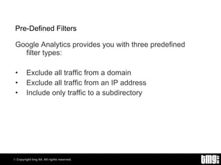 Pre-Defined Filters Google Analytics provides you with three predefined filter types: Exclude all traffic from a domain Exclude all traffic from an IP address Include only traffic to a subdirectory 