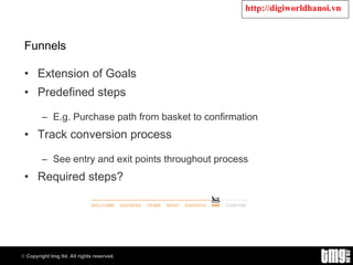 Funnels Extension of Goals Predefined steps E.g. Purchase path from basket to confirmation Track conversion process See entry and exit points throughout process Required steps? 