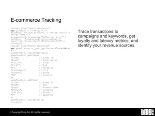 E-commerce Tracking <script type="text/javascript"> var  gaJsHost = (("https:" == document.location.protocol) ? "https://ssl." : "http://www."); document.write(unescape("%3Cscript src='" + gaJsHost + "google-analytics.com/ga.js' type='text/javascript'%3E%3C/script%3E")); </script> <script type="text/javascript"> var  pageTracker = _gat._getTracker("UA-######-#"); pageTracker._trackPageview(); pageTracker._addTrans( "1234",  // Order ID "Blah",  // Affiliation "100.00",  // Total "15.00",  // Tax "5",  // Shipping "Southwark",  // City "London",  // State "UK"  // Country ); pageTracker._addItem( "1234",  // Order ID "DD44",  // SKU "Logo"  // Product Name  "Design",  // Category "100.00",  // Price "1"  // Quantity ); pageTracker._trackTrans(); </script> Trace transactions to campaigns and keywords, get loyalty and latency metrics, and identify your revenue sources. 