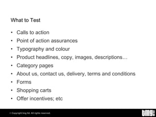What to Test Calls to action Point of action assurances Typography and colour Product headlines, copy, images, descriptions… Category pages About us, contact us, delivery, terms and conditions Forms Shopping carts Offer incentives; etc 