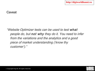 Caveat “ Website Optimizer tests can be used to test  what  people do, but  not why  they do it. You need to infer from the variations and the analytics and a good piece of market understanding (‘know thy customer’).” 