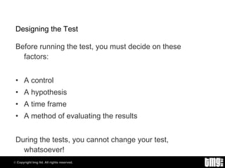 Designing the Test Before running the test, you must decide on these factors: A control A hypothesis A time frame A method of evaluating the results During the tests, you cannot change your test, whatsoever! 
