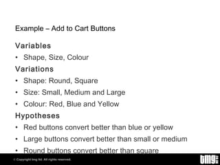 Example – Add to Cart Buttons Variables Shape, Size, Colour Variations Shape: Round, Square Size: Small, Medium and Large Colour: Red, Blue and Yellow Hypotheses Red buttons convert better than blue or yellow Large buttons convert better than small or medium Round buttons convert better than square 