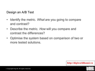 Design an A/B Test Identify the metric.  What  are you going to compare and contrast? Describe the metric.  How  will you compare and contrast the differences? Optimise the system based on comparison of two or more tested solutions. 