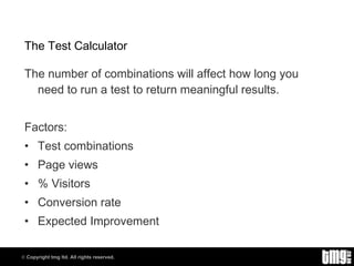 The Test Calculator The number of combinations will affect how long you need to run a test to return meaningful results. Factors: Test combinations Page views % Visitors Conversion rate Expected Improvement 