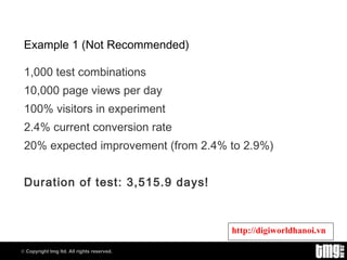 Example 1 (Not Recommended) 1,000 test combinations 10,000 page views per day 100% visitors in experiment 2.4% current conversion rate 20% expected improvement (from 2.4% to 2.9%) Duration of test: 3,515.9 days! 