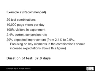 Example 2 (Recommended) 20 test combinations 10,000 page views per day 100% visitors in experiment 2.4% current conversion rate 20% expected improvement (from 2.4% to 2.9%. Focusing on key elements in the combinations should increase expectations above this figure) Duration of test: 37.8 days 