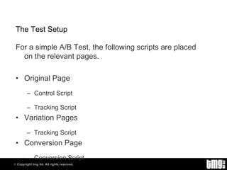 The Test Setup For a simple A/B Test, the following scripts are placed on the relevant pages. Original Page Control Script Tracking Script Variation Pages Tracking Script Conversion Page Conversion Script 