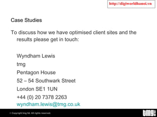 Case Studies  To discuss how we have optimised client sites and the results please get in touch: Wyndham Lewis  tmg Pentagon House 52 – 54 Southwark Street  London SE1 1UN  +44 (0) 20 7378 2263  [email_address]   