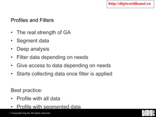 Profiles and Filters The real strength of GA Segment data Deep analysis Filter data depending on needs Give access to data depending on needs Starts collecting data once filter is applied Best practice: Profile with all data Profile with segmented data 